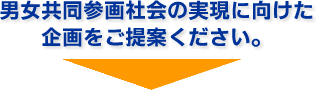 男女共同参画社会の実現に向けた企画をご提案ください。